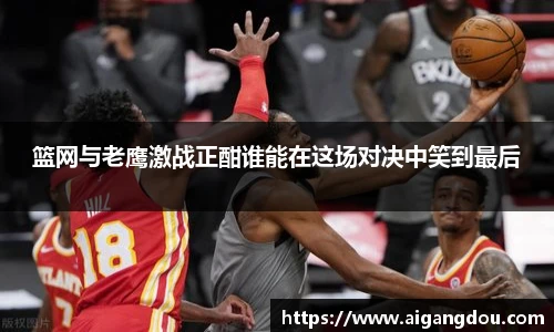 篮网与老鹰激战正酣谁能在这场对决中笑到最后