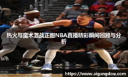 热火与魔术激战正酣NBA直播精彩瞬间回顾与分析